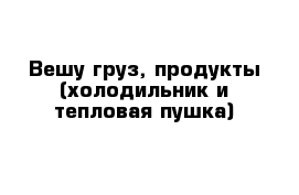 Вешу груз, продукты (холодильник и тепловая пушка)